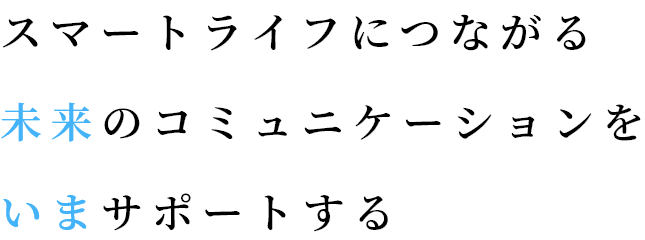 スマートライフにつながる未来のコミュニケーションをいまサポートする